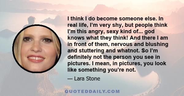 I think I do become someone else. In real life, I’m very shy, but people think I’m this angry, sexy kind of... god knows what they think! And there I am in front of them, nervous and blushing and stuttering and whatnot.