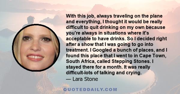 With this job, always traveling on the plane and everything, I thought it would be really difficult to quit drinking on my own because you're always in situations where it's acceptable to have drinks. So I decided right