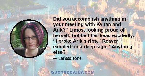 Did you accomplish anything in your meeting with Kynan and Arik?” Limos, looking proud of herself, bobbed her head excitedly. “I broke Arik’s ribs.” Reaver exhaled on a deep sigh. “Anything else?