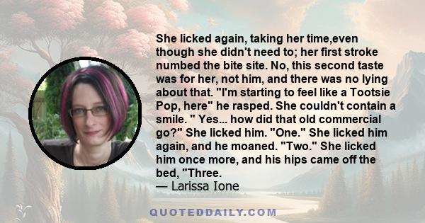 She licked again, taking her time,even though she didn't need to; her first stroke numbed the bite site. No, this second taste was for her, not him, and there was no lying about that. I'm starting to feel like a Tootsie