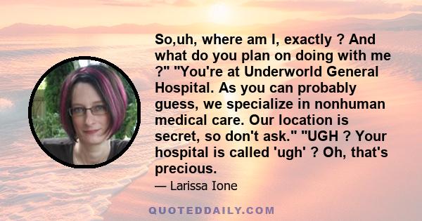 So,uh, where am I, exactly ? And what do you plan on doing with me ? You're at Underworld General Hospital. As you can probably guess, we specialize in nonhuman medical care. Our location is secret, so don't ask. UGH ?