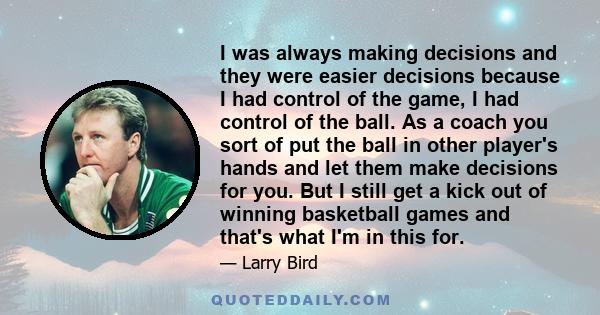 I was always making decisions and they were easier decisions because I had control of the game, I had control of the ball. As a coach you sort of put the ball in other player's hands and let them make decisions for you.