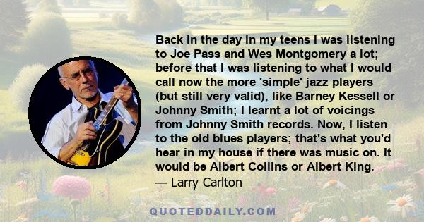 Back in the day in my teens I was listening to Joe Pass and Wes Montgomery a lot; before that I was listening to what I would call now the more 'simple' jazz players (but still very valid), like Barney Kessell or Johnny