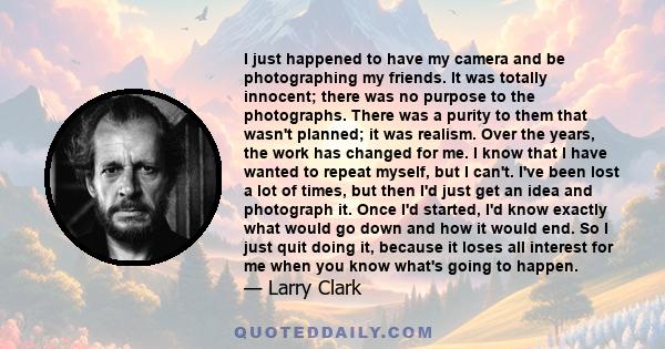 I just happened to have my camera and be photographing my friends. It was totally innocent; there was no purpose to the photographs. There was a purity to them that wasn't planned; it was realism. Over the years, the