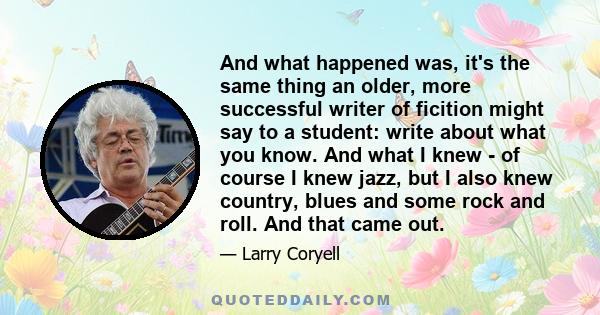 And what happened was, it's the same thing an older, more successful writer of ficition might say to a student: write about what you know. And what I knew - of course I knew jazz, but I also knew country, blues and some