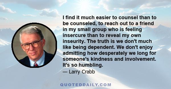 I find it much easier to counsel than to be counseled, to reach out to a friend in my small group who is feeling insercure than to reveal my own inseurity. The truth is we don't much like being dependent. We don't enjoy