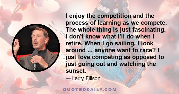 I enjoy the competition and the process of learning as we compete. The whole thing is just fascinating. I don't know what I'll do when I retire. When I go sailing, I look around ... anyone want to race? I just love