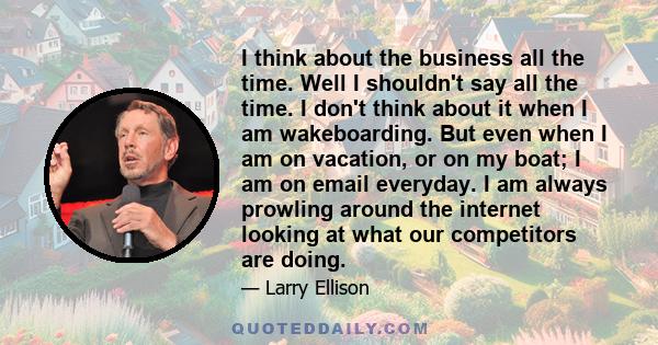 I think about the business all the time. Well I shouldn't say all the time. I don't think about it when I am wakeboarding. But even when I am on vacation, or on my boat; I am on email everyday. I am always prowling