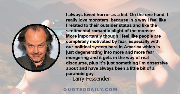 I always loved horror as a kid. On the one hand, I really love monsters, because in a way I feel like I related to their outsider status and like the sentimental romantic plight of the monster. More importantly though I