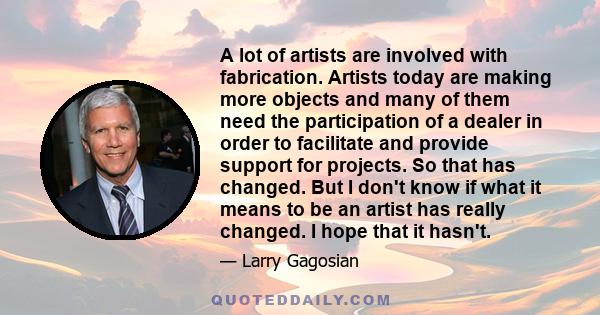 A lot of artists are involved with fabrication. Artists today are making more objects and many of them need the participation of a dealer in order to facilitate and provide support for projects. So that has changed. But