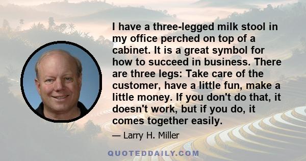 I have a three-legged milk stool in my office perched on top of a cabinet. It is a great symbol for how to succeed in business. There are three legs: Take care of the customer, have a little fun, make a little money. If