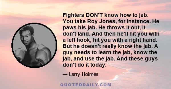 Fighters DON'T know how to jab. You take Roy Jones, for instance. He paws his jab. He throws it out, it don't land. And then he'll hit you with a left hook, hit you with a right hand. But he doesn't really know the jab.