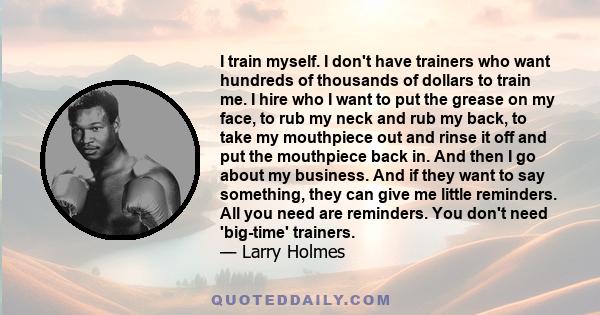 I train myself. I don't have trainers who want hundreds of thousands of dollars to train me. I hire who I want to put the grease on my face, to rub my neck and rub my back, to take my mouthpiece out and rinse it off and
