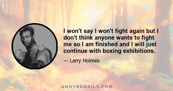 I won't say I won't fight again but I don't think anyone wants to fight me so I am finished and I will just continue with boxing exhibitions.