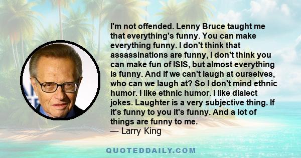 I'm not offended. Lenny Bruce taught me that everything's funny. You can make everything funny. I don't think that assassinations are funny, I don't think you can make fun of ISIS, but almost everything is funny. And If