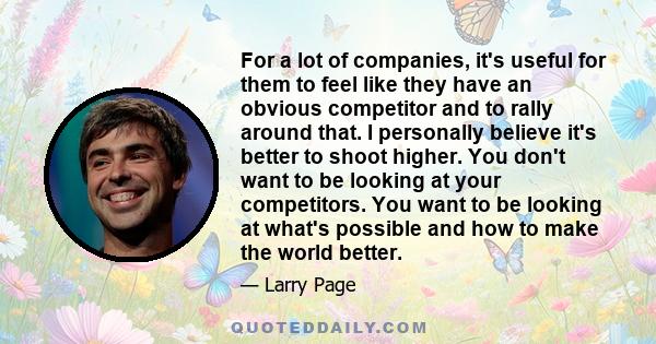 For a lot of companies, it's useful for them to feel like they have an obvious competitor and to rally around that. I personally believe it's better to shoot higher. You don't want to be looking at your competitors. You