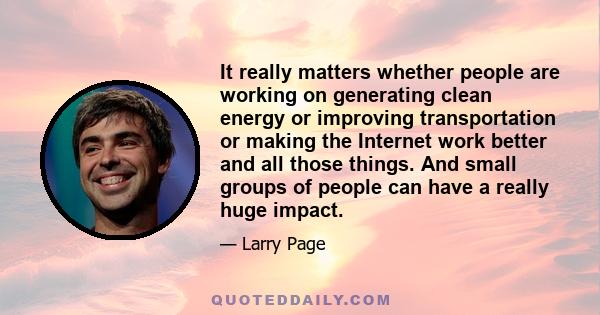 It really matters whether people are working on generating clean energy or improving transportation or making the Internet work better and all those things. And small groups of people can have a really huge impact.