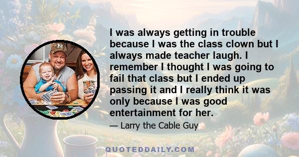 I was always getting in trouble because I was the class clown but I always made teacher laugh. I remember I thought I was going to fail that class but I ended up passing it and I really think it was only because I was