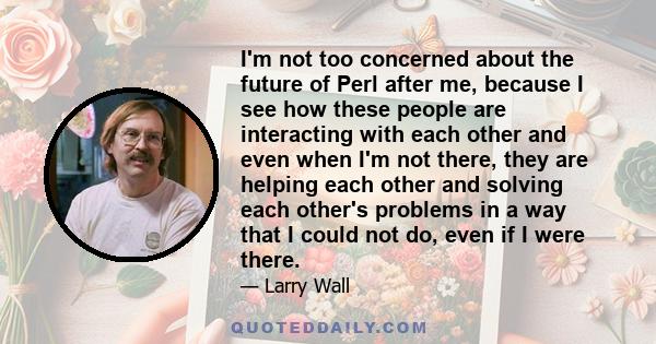 I'm not too concerned about the future of Perl after me, because I see how these people are interacting with each other and even when I'm not there, they are helping each other and solving each other's problems in a way