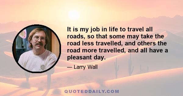 It is my job in life to travel all roads, so that some may take the road less travelled, and others the road more travelled, and all have a pleasant day.