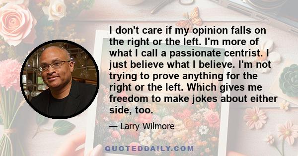 I don't care if my opinion falls on the right or the left. I'm more of what I call a passionate centrist. I just believe what I believe. I'm not trying to prove anything for the right or the left. Which gives me freedom