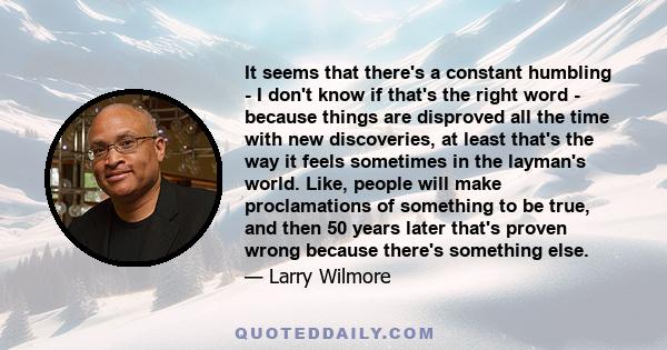 It seems that there's a constant humbling - I don't know if that's the right word - because things are disproved all the time with new discoveries, at least that's the way it feels sometimes in the layman's world. Like,