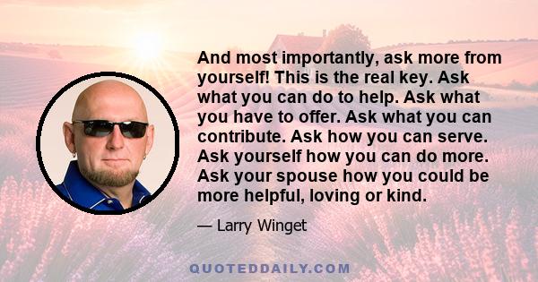 And most importantly, ask more from yourself! This is the real key. Ask what you can do to help. Ask what you have to offer. Ask what you can contribute. Ask how you can serve. Ask yourself how you can do more. Ask your