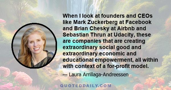 When I look at founders and CEOs like Mark Zuckerberg at Facebook and Brian Chesky at Airbnb and Sebastian Thrun at Udacity, these are companies that are creating extraordinary social good and extraordinary economic and
