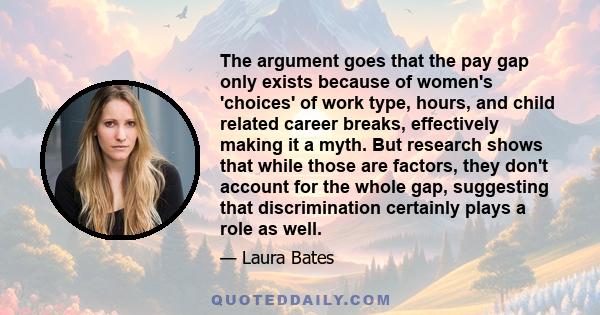 The argument goes that the pay gap only exists because of women's 'choices' of work type, hours, and child related career breaks, effectively making it a myth. But research shows that while those are factors, they don't