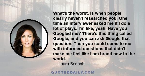 What's the worst, is when people clearly haven't researched you. One time an interviewer asked me if I do a lot of plays. I'm like, yeah. Have you Googled me? There's this thing called Google, and you can ask Google