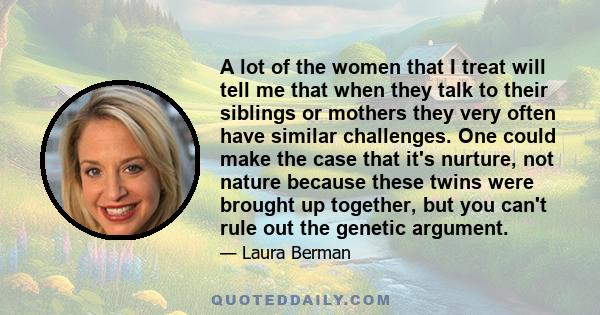 A lot of the women that I treat will tell me that when they talk to their siblings or mothers they very often have similar challenges. One could make the case that it's nurture, not nature because these twins were