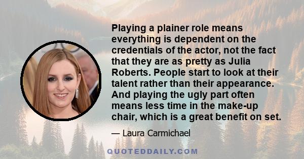 Playing a plainer role means everything is dependent on the credentials of the actor, not the fact that they are as pretty as Julia Roberts. People start to look at their talent rather than their appearance. And playing
