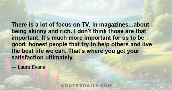 There is a lot of focus on TV, in magazines...about being skinny and rich. I don't think those are that important. It's much more important for us to be good, honest people that try to help others and live the best life
