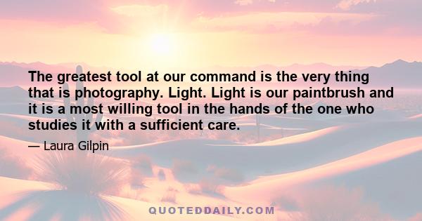 The greatest tool at our command is the very thing that is photography. Light. Light is our paintbrush and it is a most willing tool in the hands of the one who studies it with a sufficient care.