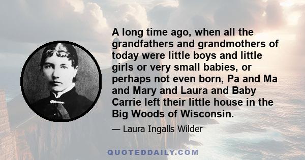 A long time ago, when all the grandfathers and grandmothers of today were little boys and little girls or very small babies, or perhaps not even born, Pa and Ma and Mary and Laura and Baby Carrie left their little house