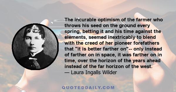The incurable optimism of the farmer who throws his seed on the ground every spring, betting it and his time against the elements, seemed inextricably to blend with the creed of her pioneer forefathers that it is better