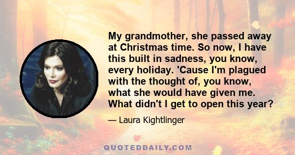 My grandmother, she passed away at Christmas time. So now, I have this built in sadness, you know, every holiday. 'Cause I'm plagued with the thought of, you know, what she would have given me. What didn't I get to open