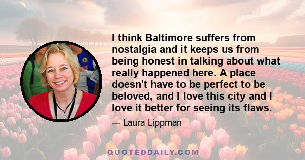 I think Baltimore suffers from nostalgia and it keeps us from being honest in talking about what really happened here. A place doesn't have to be perfect to be beloved, and I love this city and I love it better for