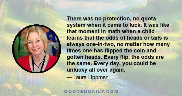 There was no protection, no quota system when it came to luck. It was like that moment in math when a child learns that the odds of heads or tails is always one-in-two, no matter how many times one has flipped the coin