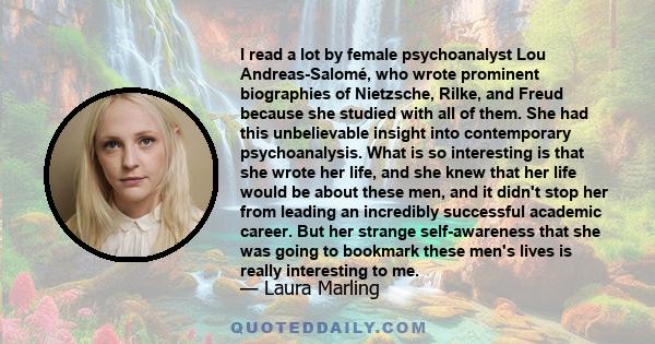 I read a lot by female psychoanalyst Lou Andreas-Salomé, who wrote prominent biographies of Nietzsche, Rilke, and Freud because she studied with all of them. She had this unbelievable insight into contemporary