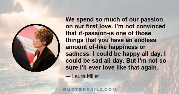 We spend so much of our passion on our first love. I'm not convinced that it-passion-is one of those things that you have an endless amount of-like happiness or sadness. I could be happy all day. I could be sad all day.