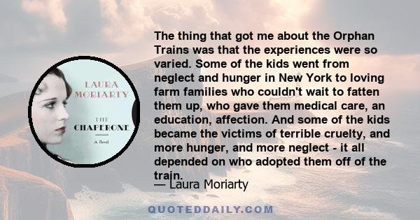 The thing that got me about the Orphan Trains was that the experiences were so varied. Some of the kids went from neglect and hunger in New York to loving farm families who couldn't wait to fatten them up, who gave them