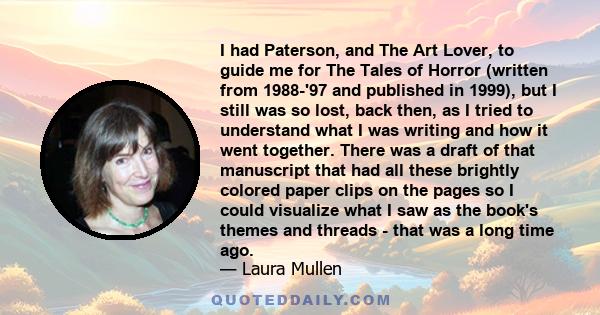 I had Paterson, and The Art Lover, to guide me for The Tales of Horror (written from 1988-'97 and published in 1999), but I still was so lost, back then, as I tried to understand what I was writing and how it went
