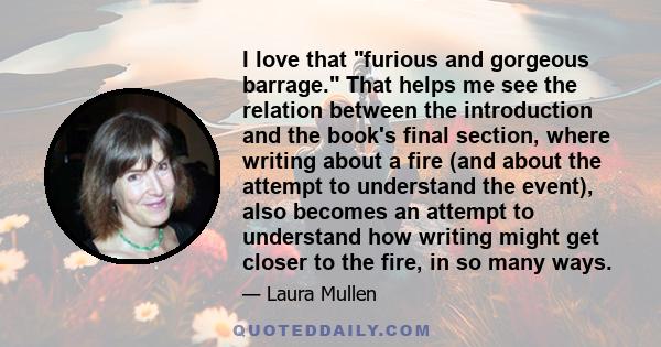 I love that furious and gorgeous barrage. That helps me see the relation between the introduction and the book's final section, where writing about a fire (and about the attempt to understand the event), also becomes an