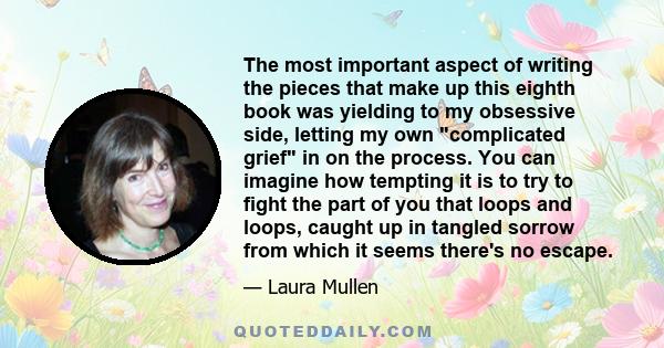 The most important aspect of writing the pieces that make up this eighth book was yielding to my obsessive side, letting my own complicated grief in on the process. You can imagine how tempting it is to try to fight the