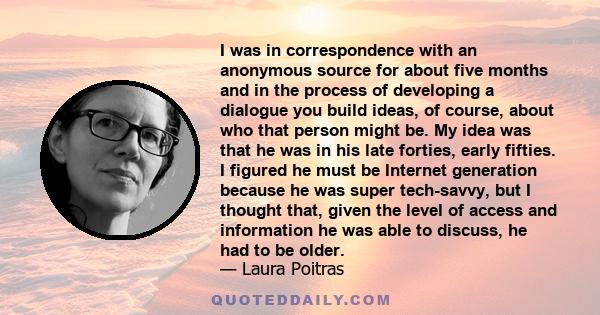 I was in correspondence with an anonymous source for about five months and in the process of developing a dialogue you build ideas, of course, about who that person might be. My idea was that he was in his late forties,
