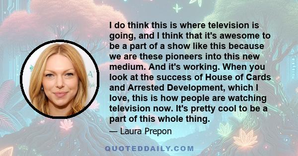 I do think this is where television is going, and I think that it's awesome to be a part of a show like this because we are these pioneers into this new medium. And it's working. When you look at the success of House of