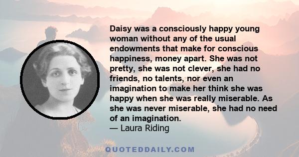 Daisy was a consciously happy young woman without any of the usual endowments that make for conscious happiness, money apart. She was not pretty, she was not clever, she had no friends, no talents, nor even an