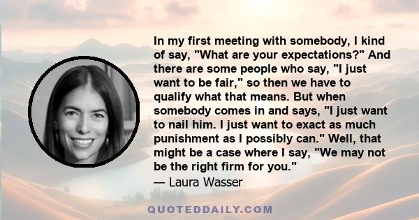 In my first meeting with somebody, I kind of say, What are your expectations? And there are some people who say, I just want to be fair, so then we have to qualify what that means. But when somebody comes in and says, I