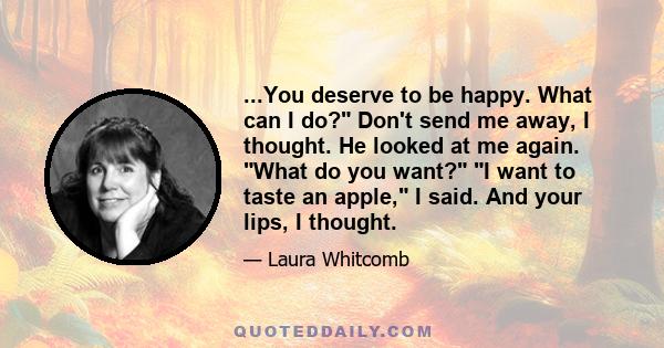 ...You deserve to be happy. What can I do? Don't send me away, I thought. He looked at me again. What do you want? I want to taste an apple, I said. And your lips, I thought.